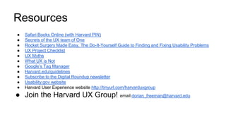 Resources
● Safari Books Online (with Harvard PIN)
● Secrets of the UX team of One
● Rocket Surgery Made Easy, The Do-It-Yourself Guide to Finding and Fixing Usability Problems
● UX Project Checklist
● UX Myths
● What UX is Not
● Google’s Tag Manager
● Harvard.edu/guidelines
● Subscribe to the Digital Roundup newsletter
● Usability.gov website
● Harvard User Experience website http://tinyurl.com/harvarduxgroup
● Join the Harvard UX Group! email dorian_freeman@harvard.edu
 
