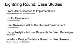 Lightning Round: Case Studies
From User Research to Implementation
Roderick Morales and Vittorio Bucchieri
UX for Developers
JaZahn Clevenger
User Research Within the Harvard Environment
Andrew Malone
Using Analytics In User Research For Web Redesigns
Mike Petroff
Interface Design Decisions Based on User Research
Dorian Freeman and Dan Cabral
 