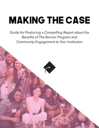 1
Making the Case


Guide for Producing a Compelling Report about the
Bene
fi
ts of The Bonner Program and


Community Engagement to Your Institution
 