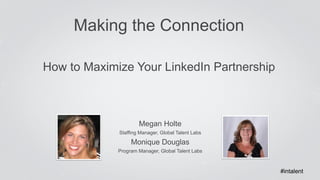 Making the Connection 
How to Maximize Your LinkedIn Partnership 
Megan Holte 
Staffing Manager, Global Talent Labs 
Monique Douglas 
Program Manager, Global Talent Labs 
#intalent 
 