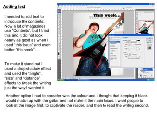 Adding text I needed to add text to introduce the contents. Now a lot of magazines use “Contents”, but I tried this and it did not look nearly as good as when I used “this issue” and even better “this week”. To make it stand out I used a drop shadow effect and used the “angle”, “size” and “distance” effects to tweek the writing just the way I wanted it. Another option I had to consider was the colour and I thought that keeping it black would match up with the guitar and not make it the main focus. I want people to look at the image first, to captivate the reader, and then to read the writing second. 