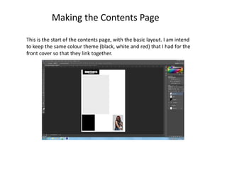 This is the start of the contents page, with the basic layout. I am intend
to keep the same colour theme (black, white and red) that I had for the
front cover so that they link together.
Making the Contents Page
 