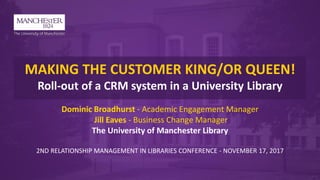 MAKING THE CUSTOMER KING/OR QUEEN!
Roll-out of a CRM system in a University Library
Dominic Broadhurst - Academic Engagement Manager
Jill Eaves - Business Change Manager
The University of Manchester Library
2ND RELATIONSHIP MANAGEMENT IN LIBRARIES CONFERENCE - NOVEMBER 17, 2017
 