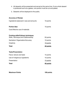 Pastry Chef Competition
1. All Pastry Chefs will compete in a 4 hour competition. 

2. Each Pastry Chef entering must submit a dessert recipe with their registration
entry. Recipes will be in eight (8) portion.

3. Pastry chefs must bring their own plates for presentation of their dessert.

4. All desserts will be presented and served at the same time. If one whole dessert
is produced such as a gateau, one portion must be cut and plated.

5. Desserts will be displayed to the public.

Accuracy of Recipe
Ingredients balanced in size and amounts	 	 10 points

Portion Size 10 points
Cost Eﬀective use of materials

Cooking skills/Culinary techniques 
Skills, Technique and Craftsmanship	 	 	 20 points

Sanitation/ Organization/Accuracy	 	 	 10 points

Creativity	 	 	 	 	 	 	 10 points

Total 40 points
Taste/Presentation
Flavor, texture and taste	 	 	 	 	 15 points

Use of indigenous ingredients	 	 	 	 10 points

Presentation		 	 	 	 	 	 15 points

Total 40 points
Maximum Points	 	 	 	 	 	 100 points

 