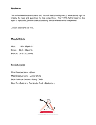 Disclaimer:

The Trinidad Hotels Restaurants and Tourism Association (THRTA) reserves the right to
modify the rules and guidelines for this competition. The THRTA further reserves the
right to reproduce, publish or broadcast any recipe entered in the competition.

Judges decisions are ﬁnal.

Medals Criteria
Gold:	 100 – 90 points 

Silver:	 89.9 – 80 points 

Bronze: 79.9 – 70 points

Special Awards
Most Creative Menu – Chefs 

Most Creative Menu – Junior Chefs 

Most Creative Dessert – Pastry Chefs

Best Rum Drink and Best Vodka Drink – Bartenders

 