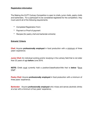 Registration information
The Making the CUTT Culinary Competition is open to chefs, junior chefs, pastry chefs
and bartenders. For a participant to be considered registered for the competition, they
must submit all of the following requirements:

• Completed Registration Form 

• Payment or Proof of payment

• Recipes (for pastry chef and bartender entrants) 

Entrants’ Criteria

Chef: Anyone professionally employed in food production with a minimum of three
years’ experience. 



Junior Chef: An individual working and/or studying in the culinary ﬁeld that is not older
than 22 years of age before June 2016. 

NOTE: Chefs must currently hold a position/classiﬁcation/title that is below “Sous
Chef”.

Pastry Chef: Anyone professionally employed in food production with a minimum of
three years’ experience.

Bartender: Anyone professionally employed who mixes and serves alcoholic drinks
at a bar with a minimum of two years’ experience.

 
