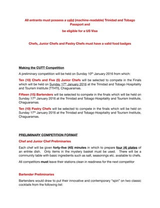 All entrants must possess a valid (machine-readable) Trinidad and Tobago
Passport and be eligible for a US Visa
Chefs, Junior Chefs and Pastry Chefs must have a valid food badges
Making the CUTT Competition
A preliminary competition will be held on Sunday 10th January 2016 from which: 

Ten (10) Chefs and Five (5) Junior Chefs will be selected to compete in the Finals
which will be held on Sunday 17th January 2016 at the Trinidad and Tobago Hospitality
and Tourism Institute (TTHTI), Chaguaramas.

Fifteen (15) Bartenders will be selected to compete in the ﬁnals which will be held on
Sunday 17th January 2016 at the Trinidad and Tobago Hospitality and Tourism Institute,
Chaguaramas.

Ten (10) Pastry Chefs will be selected to compete in the ﬁnals which will be held on
Sunday 17th January 2016 at the Trinidad and Tobago Hospitality and Tourism Institute,
Chaguaramas.

 