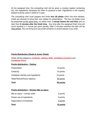 FINAL COMPETITION FORMAT
Chef & Junior Chef Competitions 

• Competitors will compete on an individual basis

• All competitors must be in the work area thirty (30) minutes before their
appointed start time

• All chefs/pastry chefs/junior chefs must dress in full professional Chef Uniform
including hat, apron

• Chefs/Junior Chef/Pastry Chefs/Bartenders must leave their work areas clean
after their service, in readiness for the next competitor

• The organizers will provide basic kitchen equipment such as, stoves, oven
access and sanitation equipment

• Competition Order will be determined by blind-drawing prior to the event

• All Chefs and Junior Chefs has to use Angostura Aromatic Bitters in at least one
of their dishes.

Each chef will be given one hour of preparation time in which to write and submit a
description of their entrée dish, to do mis en place and get organized (only stocks can
be cooked during the 1st hour). Cooking, ﬁnishing and plating are to take place during
the second hour. You must be completely plated by the end of the second (2nd) hour.

At the assigned time, the competing chef will be given a mystery basket containing
ALL the ingredients necessary for them to produce a dish. Ingredients in the mystery
basket must be used in whole or in part.

The competing chef must prepare and ﬁnish four (4) plates within the time allotted.
Chefs are allowed to bring their own plates for presentation. The four (4) plates must
be presented at the same time, no earlier than 1 minute before the end time and no
later than 5 minutes after the ﬁnish time. Any time after the assigned ﬁnish time will
count towards a 1 minute per point penalty. After 5 minutes overtime the dish will be
disqualiﬁed. You can bring and use small ramekins or accent pieces if you wish. 

 