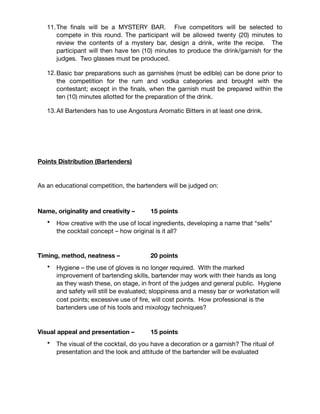 Bartender Competition
1. A recipe for drinks to be entered in rum and vodka categories must be
submitted at the time of the application or no later than Thursday 7th January
2016.

2. For the Vodka competition, the cocktail presented must be a culinary cocktail; a
cocktail that includes fruits and or vegetables as a key element of its
composition.

3. Spirits and liqueurs for the rum and vodka categories will be provided by the
THRTA’s Sponsors. All other ingredients must be provided by the competitor. 

4. Each Bartender must produce two glasses of each drink. While “less is more”
there is no restriction on amount of ingredients used. Those who wish may plan
and make their own ice.

5. All bar equipment to be provided by the competitor (glassware, tools).

6. Bartenders will operate from a banquet table.

7. Contestants will draw for start times on the day and these turns will rotate at
each competition.

8. Each bartender will be given ﬁve (5) minutes to prepare each drink.

9. Bartenders will compete three at a time in each category.

10.First category will be Rum; second will be Vodka.

11.The ﬁnals will be a MYSTERY BAR. Five competitors will be selected to
compete in this round. The participant will be allowed twenty (20) minutes to
review the contents of a mystery bar, design a drink, write the recipe. The
participant will then have ten (10) minutes to produce the drink/garnish for the
judges. Two glasses must be produced.

12.Basic bar preparations such as garnishes (must be edible) can be done prior to
the competition for the rum and vodka categories and brought with the
contestant; except in the ﬁnals, when the garnish must be prepared within the
ten (10) minutes allotted for the preparation of the drink.

13.All Bartenders has to use Angostura Aromatic Bitters in at least one drink.

 