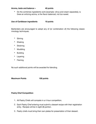 Points Distribution (Bartenders)
As an educational competition, the bartenders will be judged on:

Name, originality and creativity – 15 points

• How creative with the use of local ingredients, developing a name that “sells”
the cocktail concept – how original is it all?

Timing, method, neatness – 20 points
• Hygiene – the use of gloves is no longer required. With the marked
improvement of bartending skills, bartender may work with their hands as long
as they wash these, on stage, in front of the judges and general public. Hygiene
and safety will still be evaluated; sloppiness and a messy bar or workstation will
cost points; excessive use of ﬁre, will cost points. How professional is the
bartenders use of his tools and mixology techniques?

Visual appeal and presentation – 15 points
• The visual of the cocktail, do you have a decoration or a garnish? The ritual of
presentation and the look and attitude of the bartender will be evaluated

Aroma, taste and balance – 40 points
• Do the combines ingredients work (example: citrus and cream separates), is
there an enticing aroma, is the ﬂavor balanced, not too sweet.

Use of Caribbean ingredients 10 points
Bartenders are encouraged to adopt any of (or combination of) the following classic
mixology techniques: 

*Stirring	 *Shaking	 *Straining

*Muddling	 *Building	 *Layering	 *Flaming

No such additional points will be awarded for blending.

Maximum Points 100 points
 