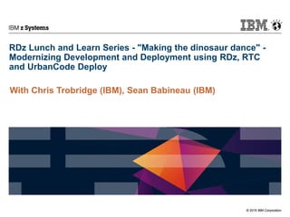 © 2015 IBM Corporation
IBM z Systems
© 2015 IBM Corporation
RDz Lunch and Learn Series - "Making the dinosaur dance" -
Modernizing Development and Deployment using RDz, RTC
and UrbanCode Deploy
With Chris Trobridge (IBM), Sean Babineau (IBM)
 