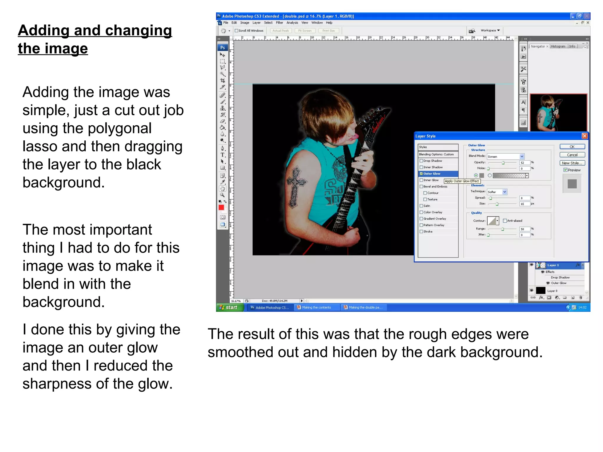 Adding and changing the image Adding the image was simple, just a cut out job using the polygonal lasso and then dragging the layer to the black background. The most important thing I had to do for this image was to make it blend in with the background. I done this by giving the image an outer glow and then I reduced the sharpness of the glow. The result of this was that the rough edges were smoothed out and hidden by the dark background. 
