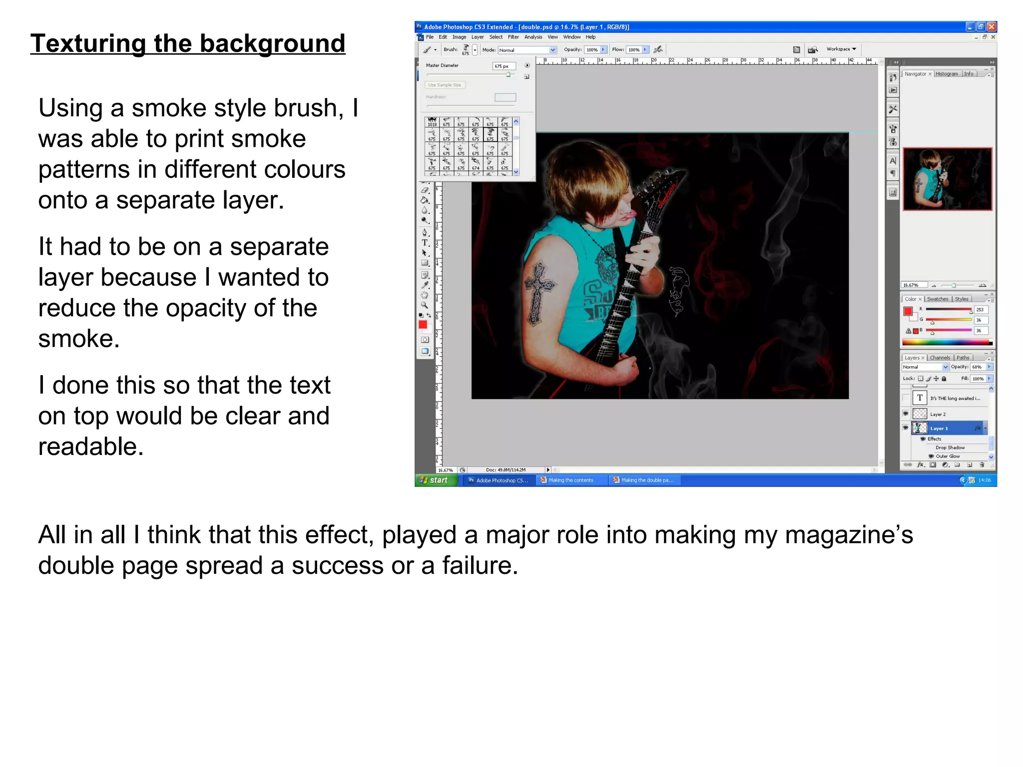 Texturing the background Using a smoke style brush, I was able to print smoke patterns in different colours onto a separate layer. It had to be on a separate layer because I wanted to reduce the opacity of the smoke. I done this so that the text on top would be clear and readable. All in all I think that this effect, played a major role into making my magazine’s double page spread a success or a failure. 