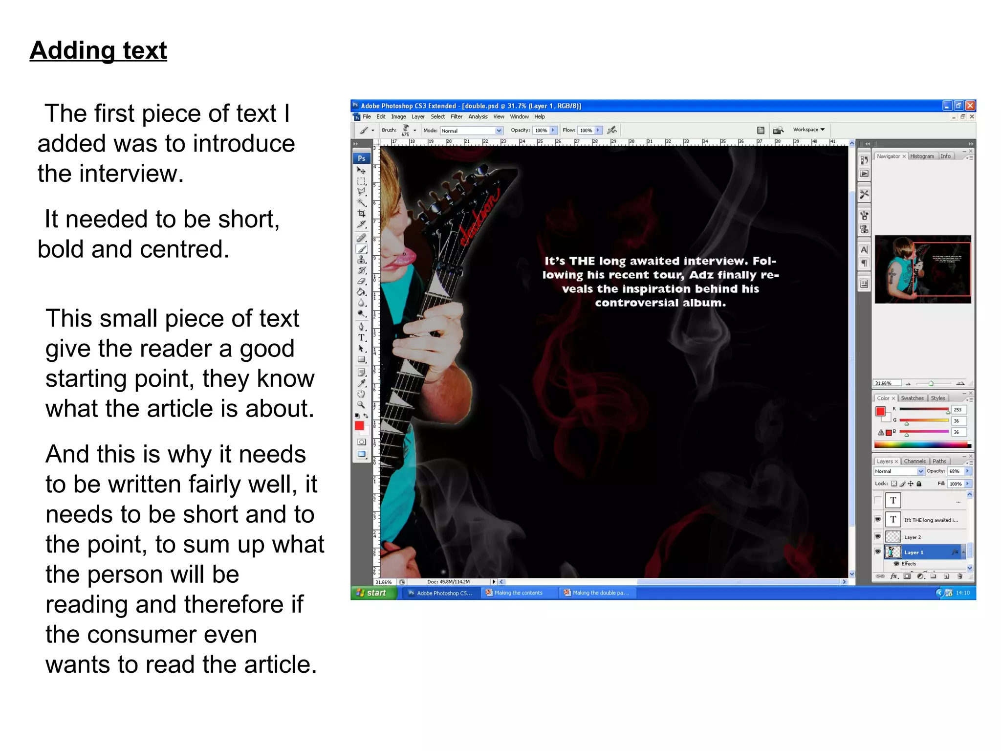 Adding text The first piece of text I added was to introduce the interview. It needed to be short, bold and centred. This small piece of text give the reader a good starting point, they know what the article is about. And this is why it needs to be written fairly well, it needs to be short and to the point, to sum up what the person will be reading and therefore if the consumer even wants to read the article. 