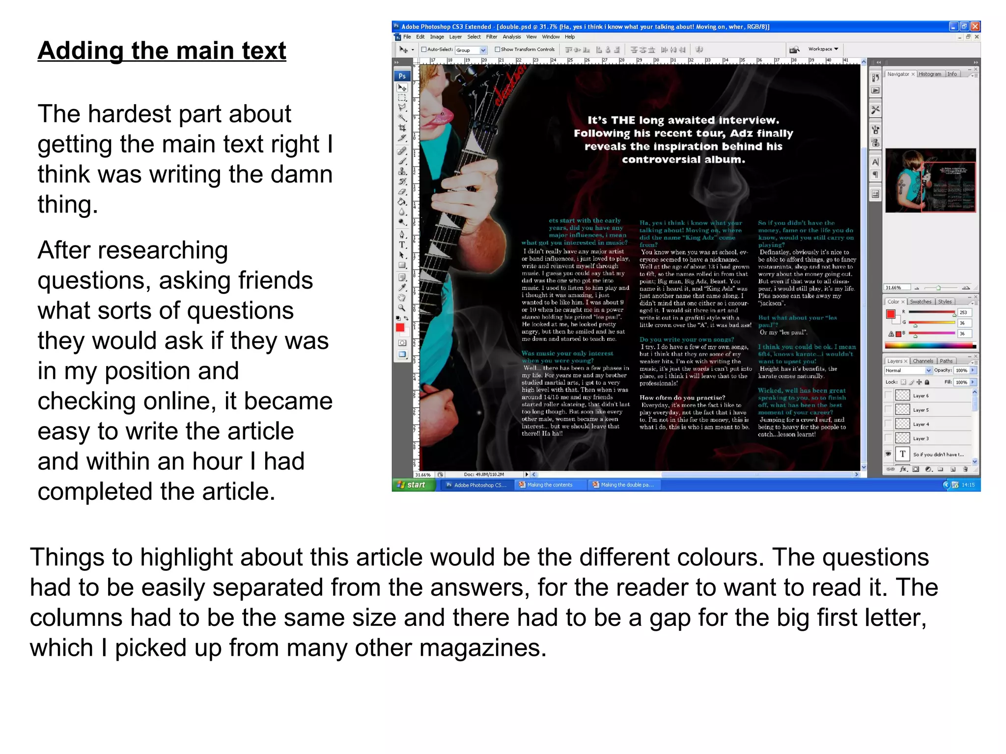 Adding the main text The hardest part about getting the main text right I think was writing the damn thing. After researching questions, asking friends what sorts of questions they would ask if they was in my position and checking online, it became easy to write the article and within an hour I had completed the article. Things to highlight about this article would be the different colours. The questions had to be easily separated from the answers, for the reader to want to read it. The columns had to be the same size and there had to be a gap for the big first letter, which I picked up from many other magazines. 
