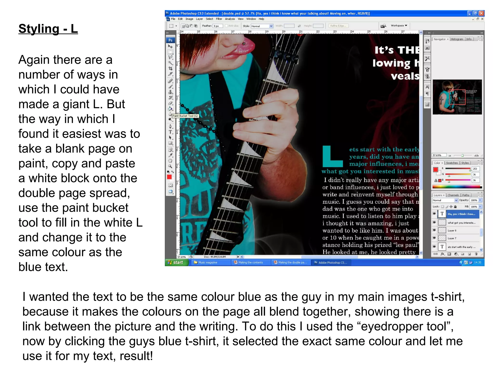 Styling - L Again there are a number of ways in which I could have made a giant L. But the way in which I found it easiest was to take a blank page on paint, copy and paste a white block onto the double page spread, use the paint bucket tool to fill in the white L and change it to the same colour as the blue text. I wanted the text to be the same colour blue as the guy in my main images t-shirt, because it makes the colours on the page all blend together, showing there is a link between the picture and the writing. To do this I used the “eyedropper tool”, now by clicking the guys blue t-shirt, it selected the exact same colour and let me use it for my text, result! 