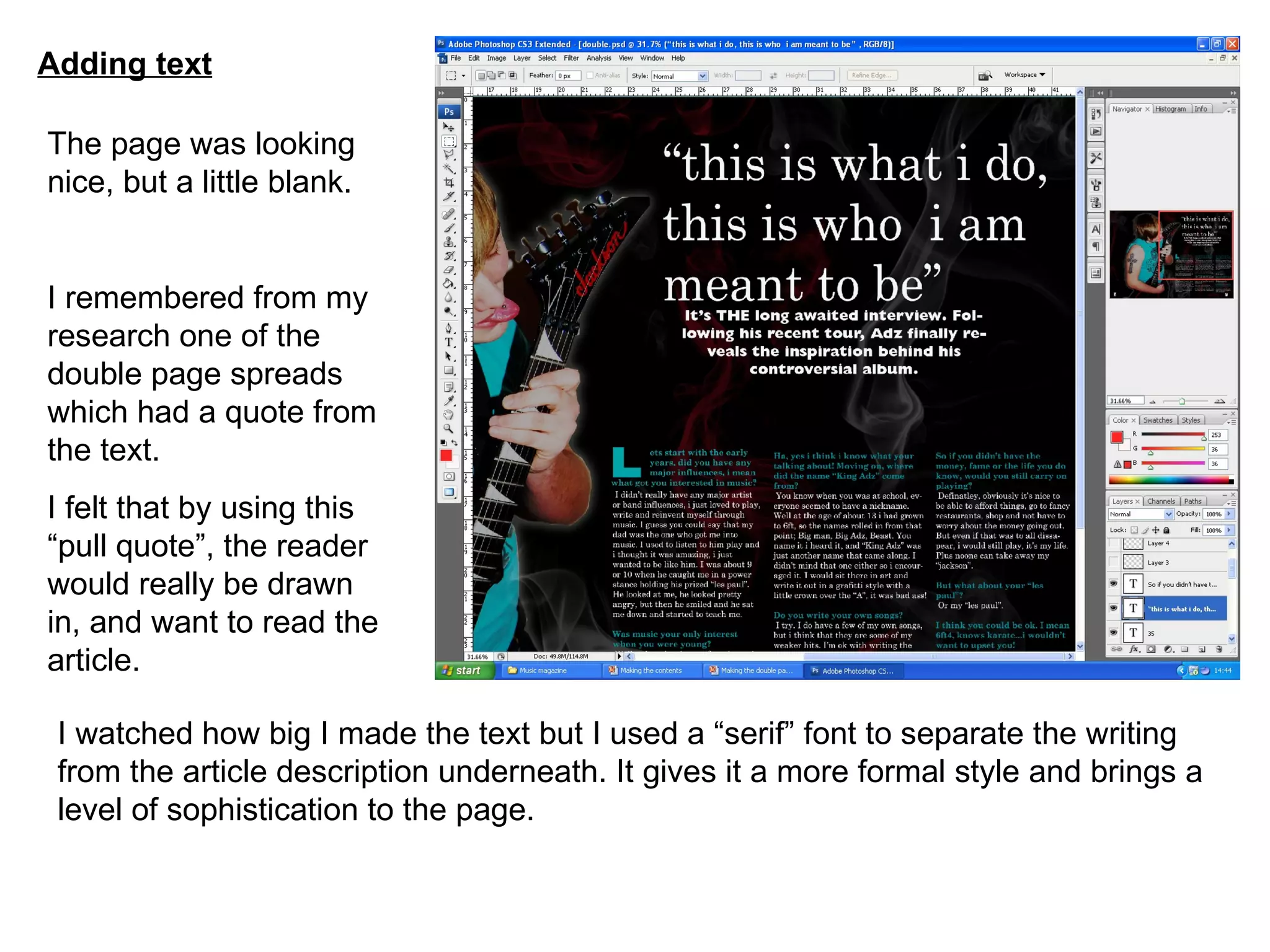 Adding text The page was looking nice, but a little blank. I remembered from my research one of the double page spreads which had a quote from the text. I felt that by using this “pull quote”, the reader would really be drawn in, and want to read the article. I watched how big I made the text but I used a “serif” font to separate the writing from the article description underneath. It gives it a more formal style and brings a level of sophistication to the page. 