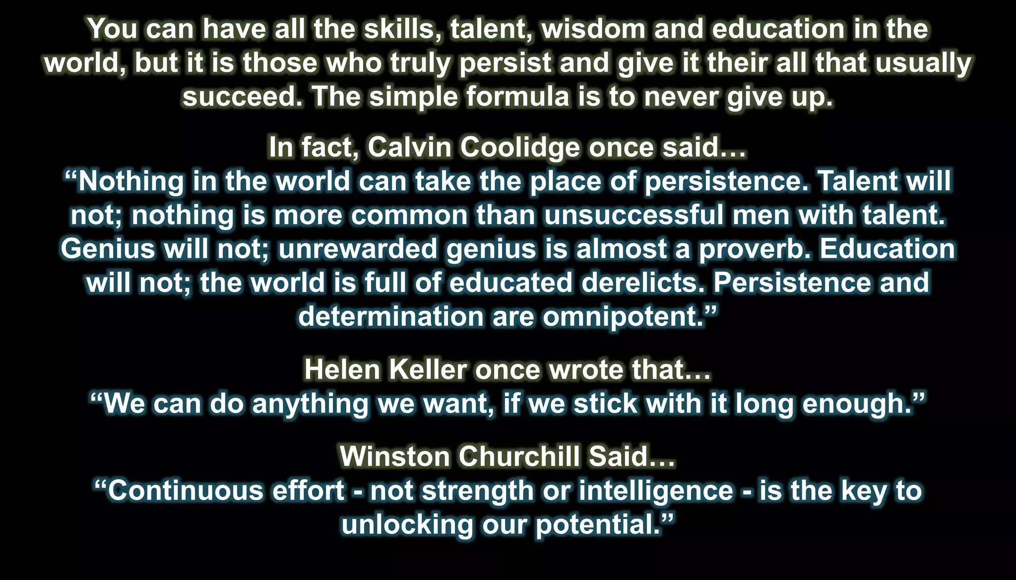 You can have all the skills, talent, wisdom and education in the
world, but it is those who truly persist and give it their all that usually
           succeed. The simple formula is to never give up.
                 In fact, Calvin Coolidge once said…
 ―Nothing in the world can take the place of persistence. Talent will
 not; nothing is more common than unsuccessful men with talent.
 Genius will not; unrewarded genius is almost a proverb. Education
  will not; the world is full of educated derelicts. Persistence and
                    determination are omnipotent.‖
                 Helen Keller once wrote that…
   ―We can do anything we want, if we stick with it long enough.‖
                     Winston Churchill Said…
    ―Continuous effort - not strength or intelligence - is the key to
                      unlocking our potential.‖
 