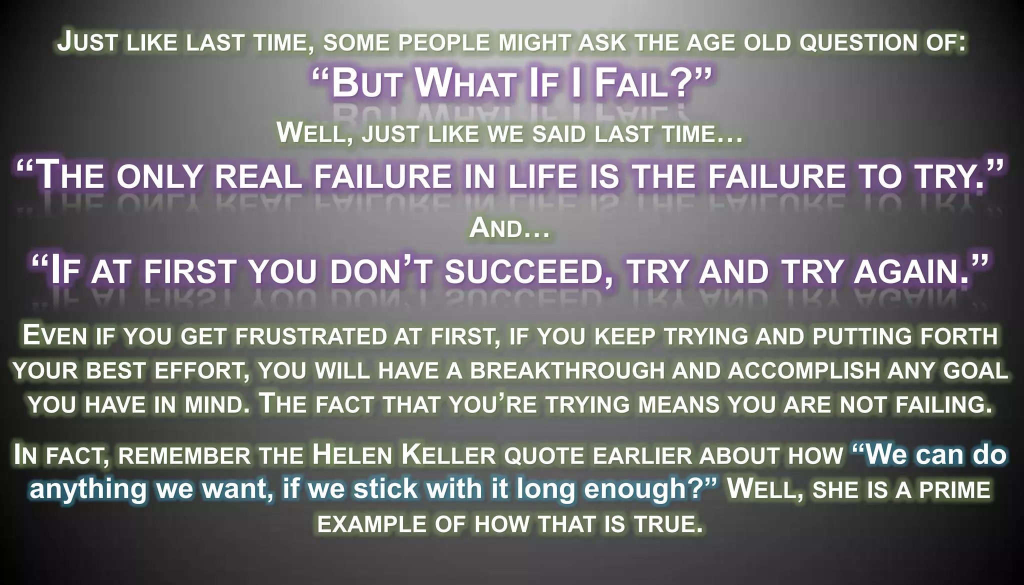 JUST LIKE LAST TIME, SOME PEOPLE MIGHT ASK THE AGE OLD QUESTION OF:
                      ―BUT WHAT IF I FAIL?‖
                   WELL, JUST LIKE WE SAID LAST TIME…
―THE ONLY REAL FAILURE IN LIFE IS THE FAILURE TO TRY.‖
                                 AND…
 ―IF AT FIRST YOU DON’T SUCCEED, TRY AND TRY AGAIN.‖
 EVEN IF YOU GET FRUSTRATED AT FIRST, IF YOU KEEP TRYING AND PUTTING FORTH
YOUR BEST EFFORT, YOU WILL HAVE A BREAKTHROUGH AND ACCOMPLISH ANY GOAL
 YOU HAVE IN MIND. THE FACT THAT YOU’RE TRYING MEANS YOU ARE NOT FAILING.

IN FACT, REMEMBER THE HELEN KELLER QUOTE EARLIER ABOUT HOW ―We can do
 anything we want, if we stick with it long enough?‖ WELL, SHE IS A PRIME
                      EXAMPLE OF HOW THAT IS TRUE.
 