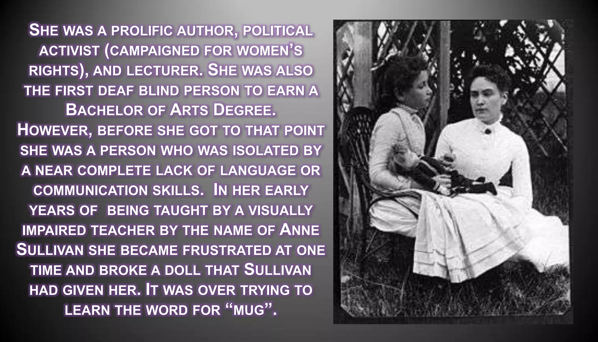SHE WAS A PROLIFIC AUTHOR, POLITICAL
  ACTIVIST (CAMPAIGNED FOR WOMEN’S
 RIGHTS), AND LECTURER. SHE WAS ALSO
 THE FIRST DEAF BLIND PERSON TO EARN A
       BACHELOR OF ARTS DEGREE.
HOWEVER, BEFORE SHE GOT TO THAT POINT
SHE WAS A PERSON WHO WAS ISOLATED BY
A NEAR COMPLETE LACK OF LANGUAGE OR
   COMMUNICATION SKILLS. IN HER EARLY
  YEARS OF BEING TAUGHT BY A VISUALLY
 IMPAIRED TEACHER BY THE NAME OF ANNE
SULLIVAN SHE BECAME FRUSTRATED AT ONE
  TIME AND BROKE A DOLL THAT SULLIVAN
  HAD GIVEN HER. IT WAS OVER TRYING TO
       LEARN THE WORD FOR ―MUG‖.
 