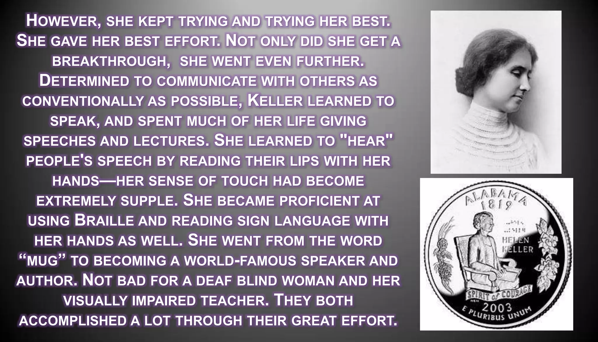 HOWEVER, SHE KEPT TRYING AND TRYING HER BEST.
SHE GAVE HER BEST EFFORT. NOT ONLY DID SHE GET A
     BREAKTHROUGH, SHE WENT EVEN FURTHER.
    DETERMINED TO COMMUNICATE WITH OTHERS AS
 CONVENTIONALLY AS POSSIBLE, KELLER LEARNED TO
     SPEAK, AND SPENT MUCH OF HER LIFE GIVING
 SPEECHES AND LECTURES. SHE LEARNED TO "HEAR"
 PEOPLE'S SPEECH BY READING THEIR LIPS WITH HER
     HANDS—HER SENSE OF TOUCH HAD BECOME
   EXTREMELY SUPPLE. SHE BECAME PROFICIENT AT
  USING BRAILLE AND READING SIGN LANGUAGE WITH
   HER HANDS AS WELL. SHE WENT FROM THE WORD
―MUG‖ TO BECOMING A WORLD-FAMOUS SPEAKER AND
AUTHOR. NOT BAD FOR A DEAF BLIND WOMAN AND HER
      VISUALLY IMPAIRED TEACHER. THEY BOTH
ACCOMPLISHED A LOT THROUGH THEIR GREAT EFFORT.
 