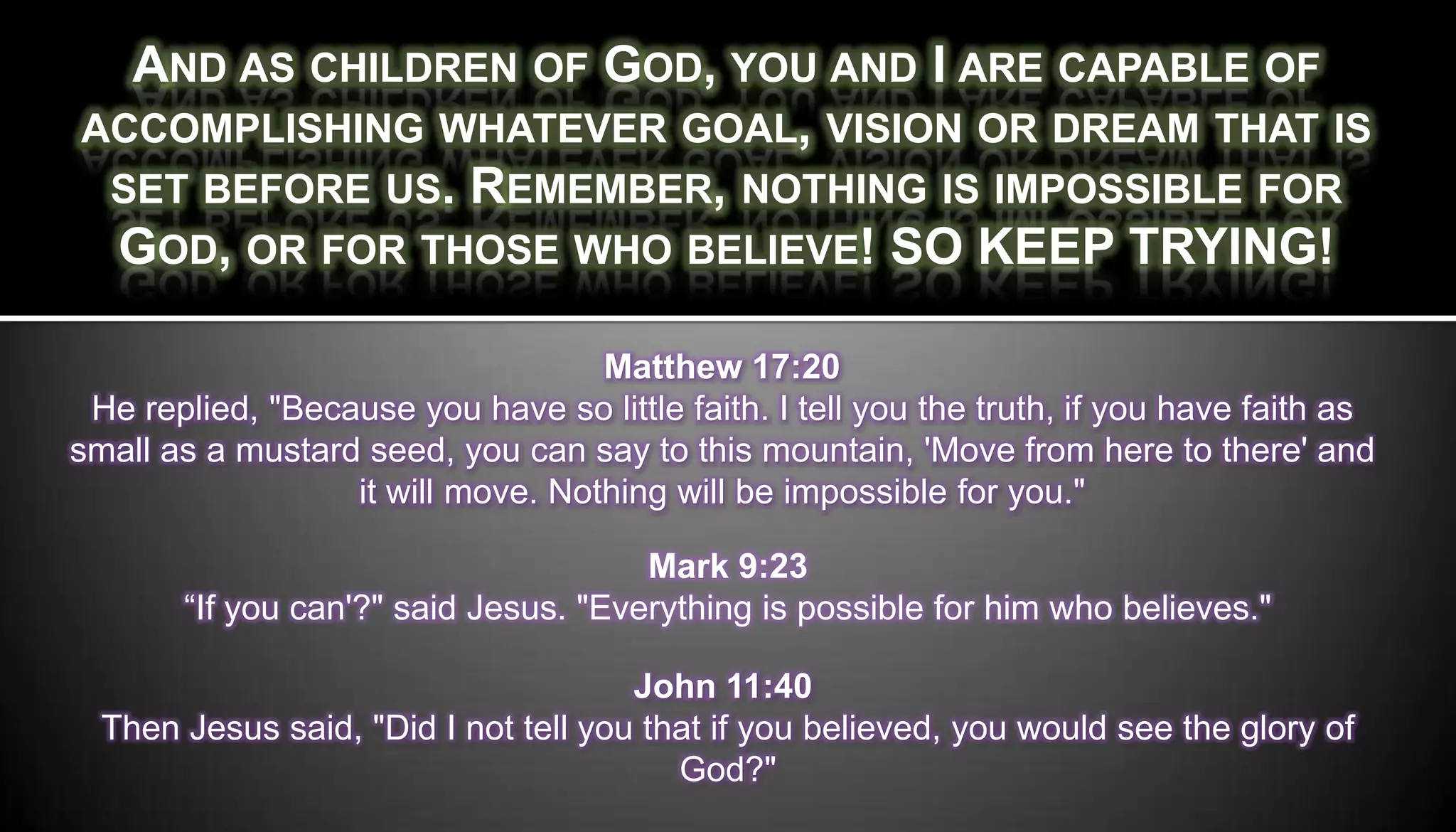 AND AS CHILDREN OF GOD, YOU AND I ARE CAPABLE OF
ACCOMPLISHING WHATEVER GOAL, VISION OR DREAM THAT IS
 SET BEFORE US. REMEMBER, NOTHING IS IMPOSSIBLE FOR
 GOD, OR FOR THOSE WHO BELIEVE! SO KEEP TRYING!

                                   Matthew 17:20
 He replied, "Because you have so little faith. I tell you the truth, if you have faith as
small as a mustard seed, you can say to this mountain, 'Move from here to there' and
                  it will move. Nothing will be impossible for you."

                                      Mark 9:23
       “If you can'?" said Jesus. "Everything is possible for him who believes."

                                      John 11:40
  Then Jesus said, "Did I not tell you that if you believed, you would see the glory of
                                         God?"
 