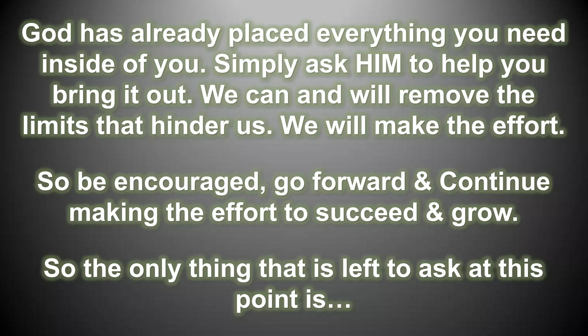 God has already placed everything you need
  inside of you. Simply ask HIM to help you
   bring it out. We can and will remove the
limits that hinder us. We will make the effort.

 So be encouraged, go forward & Continue
   making the effort to succeed & grow.

 So the only thing that is left to ask at this
                 point is…
 
