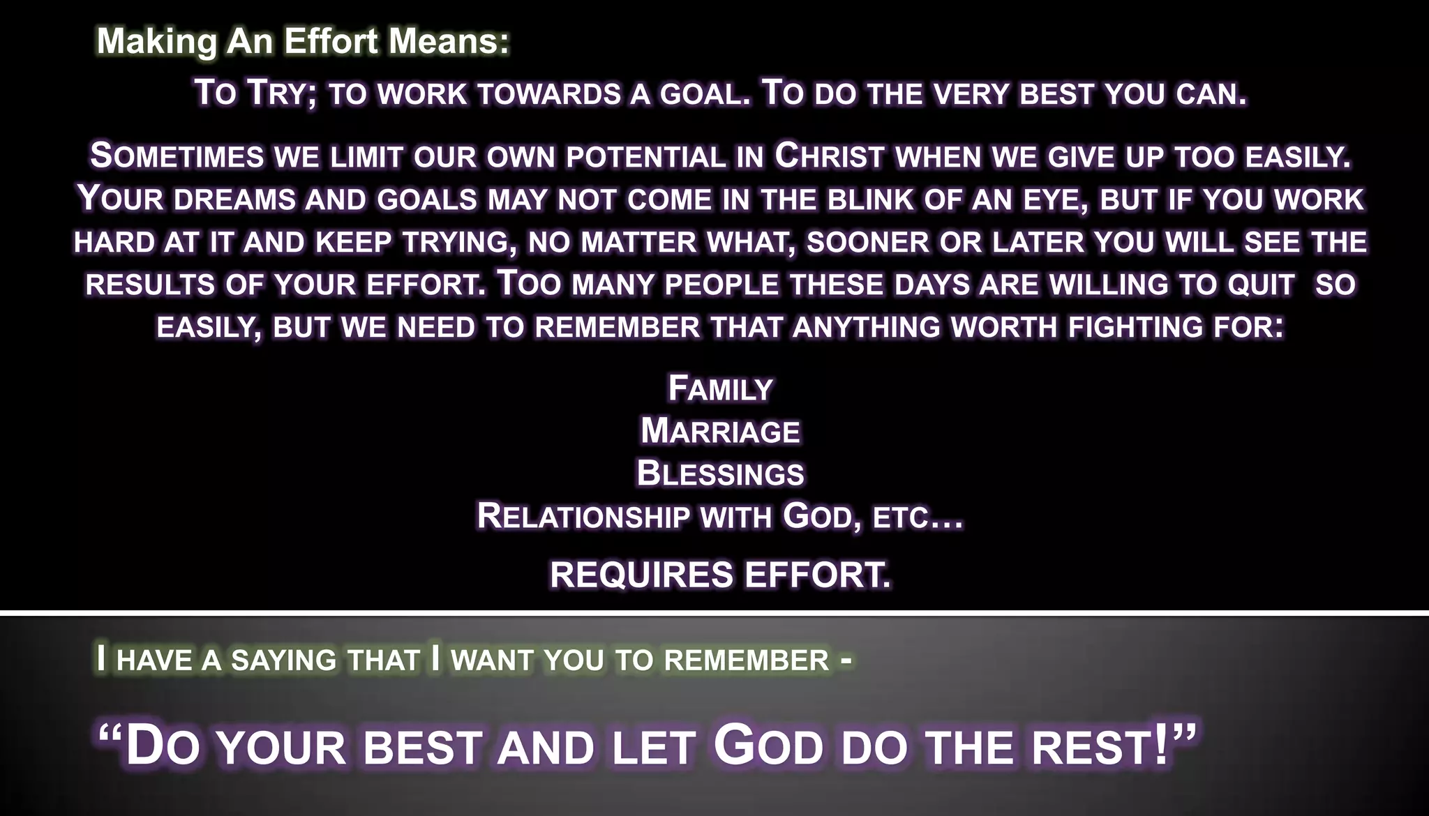 Making An Effort Means:
      TO TRY; TO WORK TOWARDS A GOAL. TO DO THE VERY BEST YOU CAN.
 SOMETIMES WE LIMIT OUR OWN POTENTIAL IN CHRIST WHEN WE GIVE UP TOO EASILY.
YOUR DREAMS AND GOALS MAY NOT COME IN THE BLINK OF AN EYE, BUT IF YOU WORK
HARD AT IT AND KEEP TRYING, NO MATTER WHAT, SOONER OR LATER YOU WILL SEE THE
 RESULTS OF YOUR EFFORT. TOO MANY PEOPLE THESE DAYS ARE WILLING TO QUIT SO
     EASILY, BUT WE NEED TO REMEMBER THAT ANYTHING WORTH FIGHTING FOR:

                                 FAMILY
                                MARRIAGE
                                BLESSINGS
                       RELATIONSHIP WITH GOD, ETC…
                            REQUIRES EFFORT.

 I HAVE A SAYING THAT I WANT YOU TO REMEMBER -

 ―DO YOUR BEST AND LET GOD DO THE REST!‖
 