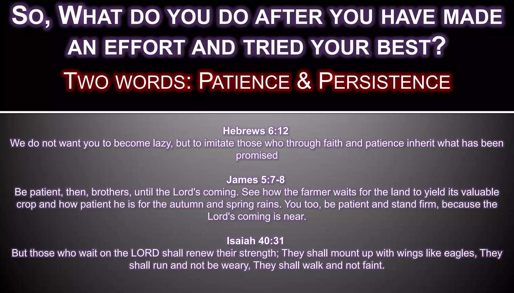 SO, WHAT DO YOU DO AFTER YOU HAVE MADE
    AN EFFORT AND TRIED YOUR BEST?
           TWO WORDS: PATIENCE & PERSISTENCE
                                              Hebrews 6:12
We do not want you to become lazy, but to imitate those who through faith and patience inherit what has been
                                                  promised

                                                  James 5:7-8
Be patient, then, brothers, until the Lord's coming. See how the farmer waits for the land to yield its valuable
crop and how patient he is for the autumn and spring rains. You too, be patient and stand firm, because the
                                              Lord's coming is near.

                                               Isaiah 40:31
But those who wait on the LORD shall renew their strength; They shall mount up with wings like eagles, They
                         shall run and not be weary, They shall walk and not faint.
 