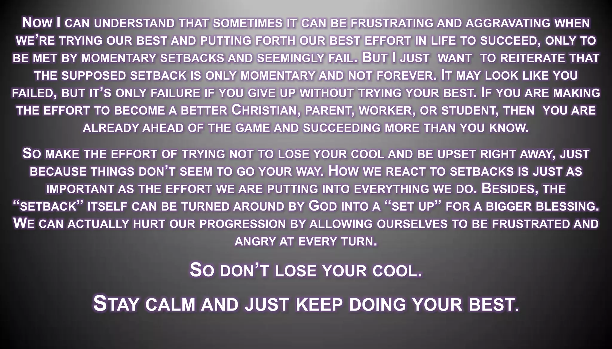 NOW I CAN UNDERSTAND THAT SOMETIMES IT CAN BE FRUSTRATING AND AGGRAVATING WHEN
 WE’RE TRYING OUR BEST AND PUTTING FORTH OUR BEST EFFORT IN LIFE TO SUCCEED, ONLY TO
BE MET BY MOMENTARY SETBACKS AND SEEMINGLY FAIL. BUT I JUST WANT TO REITERATE THAT
    THE SUPPOSED SETBACK IS ONLY MOMENTARY AND NOT FOREVER. IT MAY LOOK LIKE YOU
FAILED, BUT IT’S ONLY FAILURE IF YOU GIVE UP WITHOUT TRYING YOUR BEST. IF YOU ARE MAKING
 THE EFFORT TO BECOME A BETTER CHRISTIAN, PARENT, WORKER, OR STUDENT, THEN YOU ARE
           ALREADY AHEAD OF THE GAME AND SUCCEEDING MORE THAN YOU KNOW.

 SO MAKE THE EFFORT OF TRYING NOT TO LOSE YOUR COOL AND BE UPSET RIGHT AWAY, JUST
  BECAUSE THINGS DON’T SEEM TO GO YOUR WAY. HOW WE REACT TO SETBACKS IS JUST AS
    IMPORTANT AS THE EFFORT WE ARE PUTTING INTO EVERYTHING WE DO. BESIDES, THE
―SETBACK‖ ITSELF CAN BE TURNED AROUND BY GOD INTO A ―SET UP‖ FOR A BIGGER BLESSING.
WE CAN ACTUALLY HURT OUR PROGRESSION BY ALLOWING OURSELVES TO BE FRUSTRATED AND
                               ANGRY AT EVERY TURN.

                          SO DON’T LOSE YOUR COOL.
            STAY CALM AND JUST KEEP DOING YOUR BEST.
 