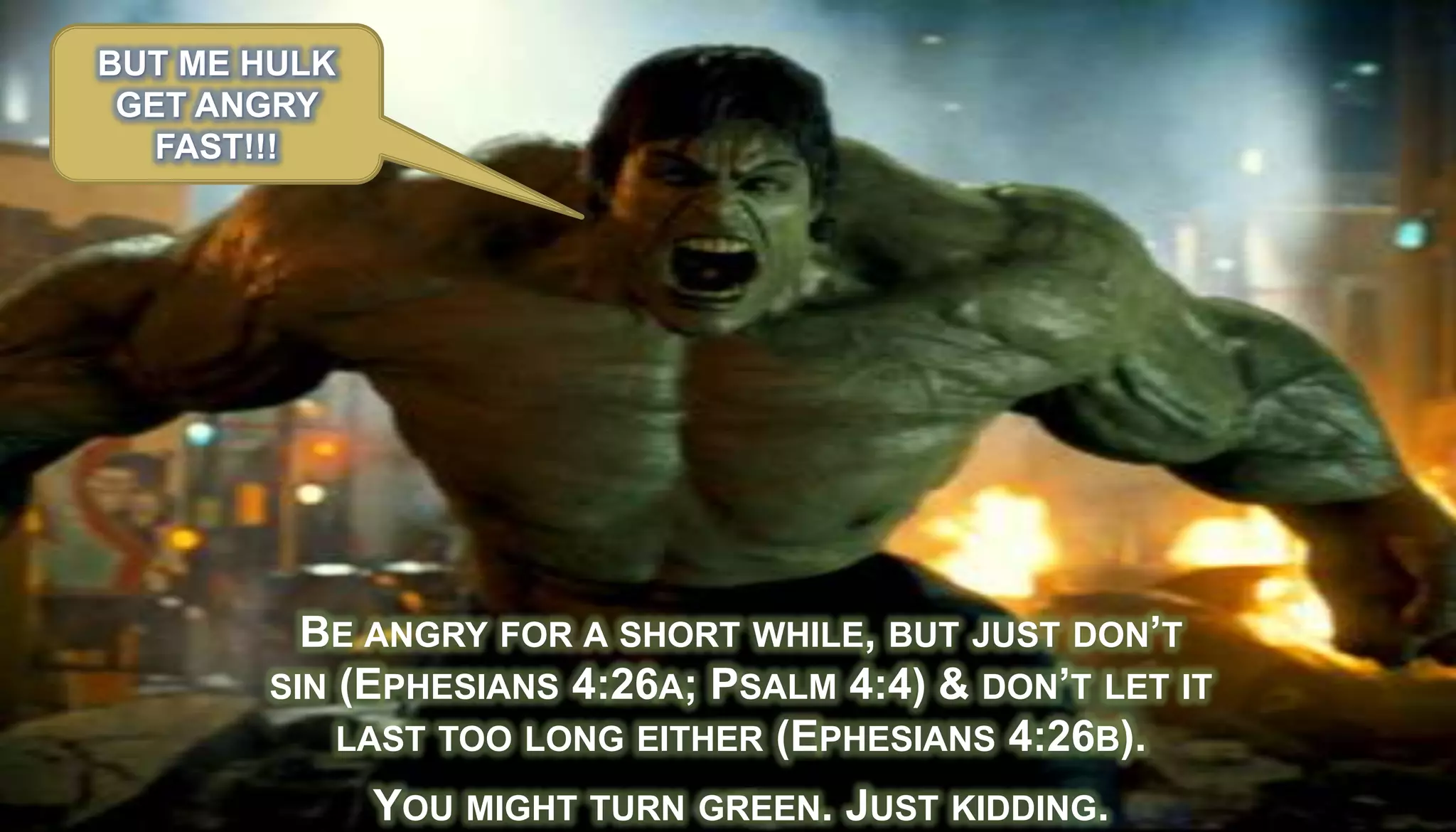 BUT ME HULK
 GET ANGRY
   FAST!!!




         BE ANGRY FOR A SHORT WHILE, BUT JUST DON’T
       SIN (EPHESIANS 4:26A; PSALM 4:4) & DON’T LET IT
           LAST TOO LONG EITHER (EPHESIANS 4:26B).

              YOU MIGHT TURN GREEN. JUST KIDDING.
 