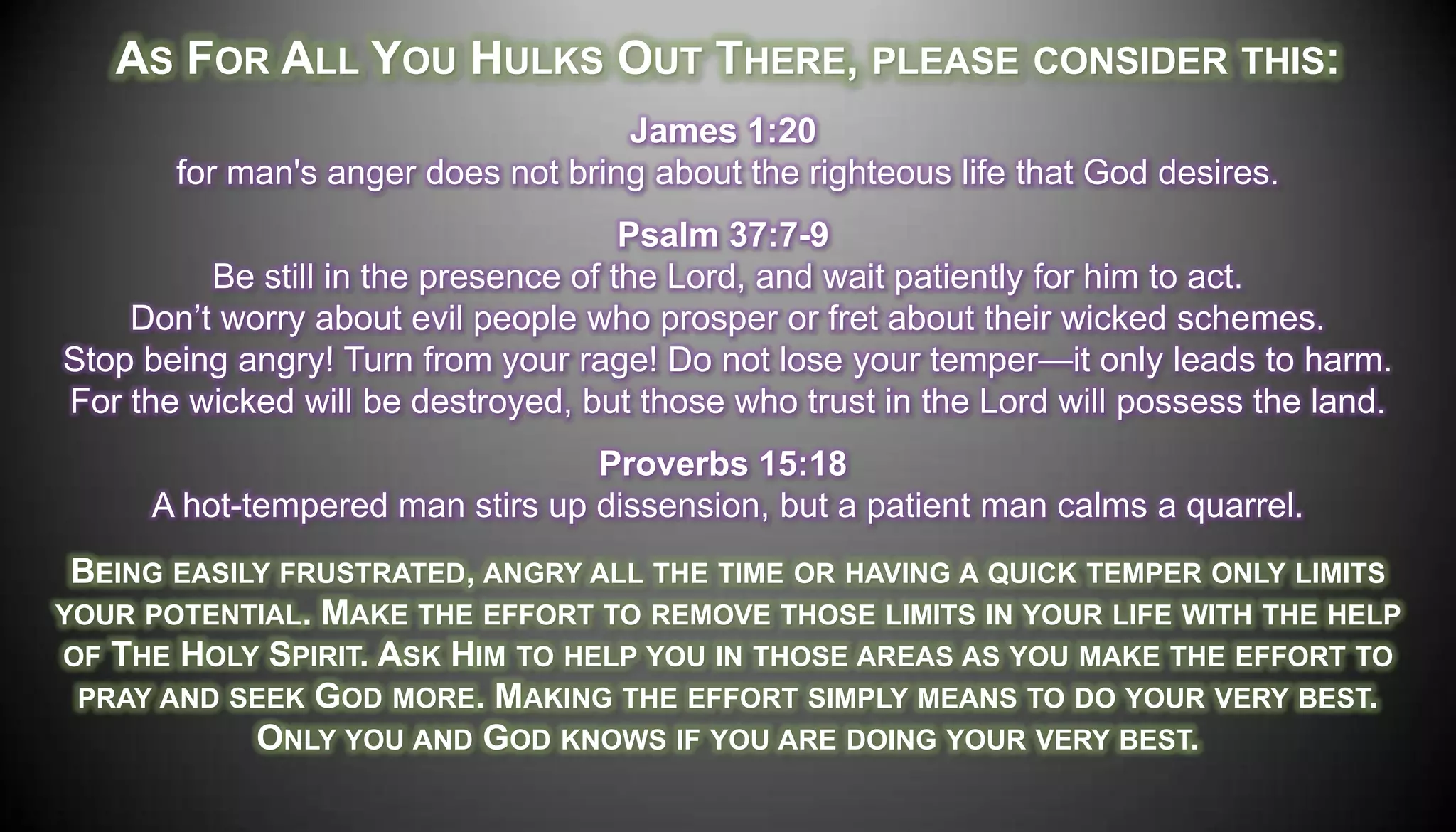 AS FOR ALL YOU HULKS OUT THERE, PLEASE CONSIDER THIS:
                                    James 1:20
       for man's anger does not bring about the righteous life that God desires.
                                      Psalm 37:7-9
         Be still in the presence of the Lord, and wait patiently for him to act.
    Don’t worry about evil people who prosper or fret about their wicked schemes.
Stop being angry! Turn from your rage! Do not lose your temper—it only leads to harm.
For the wicked will be destroyed, but those who trust in the Lord will possess the land.
                                 Proverbs 15:18
     A hot-tempered man stirs up dissension, but a patient man calms a quarrel.
 BEING EASILY FRUSTRATED, ANGRY ALL THE TIME OR HAVING A QUICK TEMPER ONLY LIMITS
YOUR POTENTIAL. MAKE THE EFFORT TO REMOVE THOSE LIMITS IN YOUR LIFE WITH THE HELP
OF THE HOLY SPIRIT. ASK HIM TO HELP YOU IN THOSE AREAS AS YOU MAKE THE EFFORT TO
 PRAY AND SEEK GOD MORE. MAKING THE EFFORT SIMPLY MEANS TO DO YOUR VERY BEST.
            ONLY YOU AND GOD KNOWS IF YOU ARE DOING YOUR VERY BEST.
 