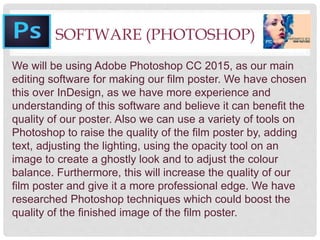 SOFTWARE (PHOTOSHOP)
We will be using Adobe Photoshop CC 2015, as our main
editing software for making our film poster. We have chosen
this over InDesign, as we have more experience and
understanding of this software and believe it can benefit the
quality of our poster. Also we can use a variety of tools on
Photoshop to raise the quality of the film poster by, adding
text, adjusting the lighting, using the opacity tool on an
image to create a ghostly look and to adjust the colour
balance. Furthermore, this will increase the quality of our
film poster and give it a more professional edge. We have
researched Photoshop techniques which could boost the
quality of the finished image of the film poster.
 