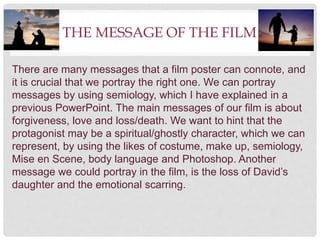 THE MESSAGE OF THE FILM
There are many messages that a film poster can connote, and
it is crucial that we portray the right one. We can portray
messages by using semiology, which I have explained in a
previous PowerPoint. The main messages of our film is about
forgiveness, love and loss/death. We want to hint that the
protagonist may be a spiritual/ghostly character, which we can
represent, by using the likes of costume, make up, semiology,
Mise en Scene, body language and Photoshop. Another
message we could portray in the film, is the loss of David’s
daughter and the emotional scarring.
 