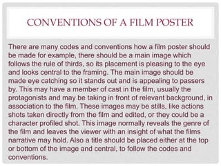 CONVENTIONS OF A FILM POSTER
There are many codes and conventions how a film poster should
be made for example, there should be a main image which
follows the rule of thirds, so its placement is pleasing to the eye
and looks central to the framing. The main image should be
made eye catching so it stands out and is appealing to passers
by. This may have a member of cast in the film, usually the
protagonists and may be taking in front of relevant background, in
association to the film. These images may be stills, like actions
shots taken directly from the film and edited, or they could be a
character profiled shot. This image normally reveals the genre of
the film and leaves the viewer with an insight of what the films
narrative may hold. Also a title should be placed either at the top
or bottom of the image and central, to follow the codes and
conventions.
 