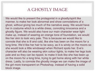 A GHOSTLY IMAGE
We would like to present the protagonist in a ghostly/spirit like
manner, to make her look abnormal and show connotations of a
ghost, without giving too much of the narrative away. We would have
her in costume which is a white dress, connoting innocence and a
ghostly figure. We would also have our main character wear light
make up, instead of wearing an orange tone of foundation, we would
like her skin to look very pale. This is because we would like to
connote that she is ill and cold, like she has been on the moors for a
long time. We’d like her hair to be wavy, as it is windy on the moors so
she would look a little windswept when Richard spots her. Eve’s
character will also be wearing skin colour tights, to make her legs look
pale and so they can be ripped, to make it look like she has been up
on the moors for a long time, trying to get home along with her white
dress. Lastly, to connote the ghostly image we can make the image of
the girl more transparent on Photoshop, instead of having a solid
block image.
 