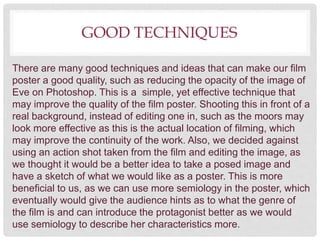 GOOD TECHNIQUES
There are many good techniques and ideas that can make our film
poster a good quality, such as reducing the opacity of the image of
Eve on Photoshop. This is a simple, yet effective technique that
may improve the quality of the film poster. Shooting this in front of a
real background, instead of editing one in, such as the moors may
look more effective as this is the actual location of filming, which
may improve the continuity of the work. Also, we decided against
using an action shot taken from the film and editing the image, as
we thought it would be a better idea to take a posed image and
have a sketch of what we would like as a poster. This is more
beneficial to us, as we can use more semiology in the poster, which
eventually would give the audience hints as to what the genre of
the film is and can introduce the protagonist better as we would
use semiology to describe her characteristics more.
 