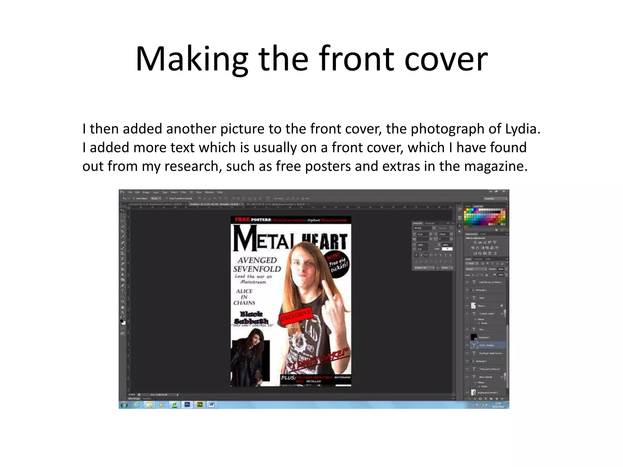 Making the front cover
I then added another picture to the front cover, the photograph of Lydia.
I added more text which is usually on a front cover, which I have found
out from my research, such as free posters and extras in the magazine.
 