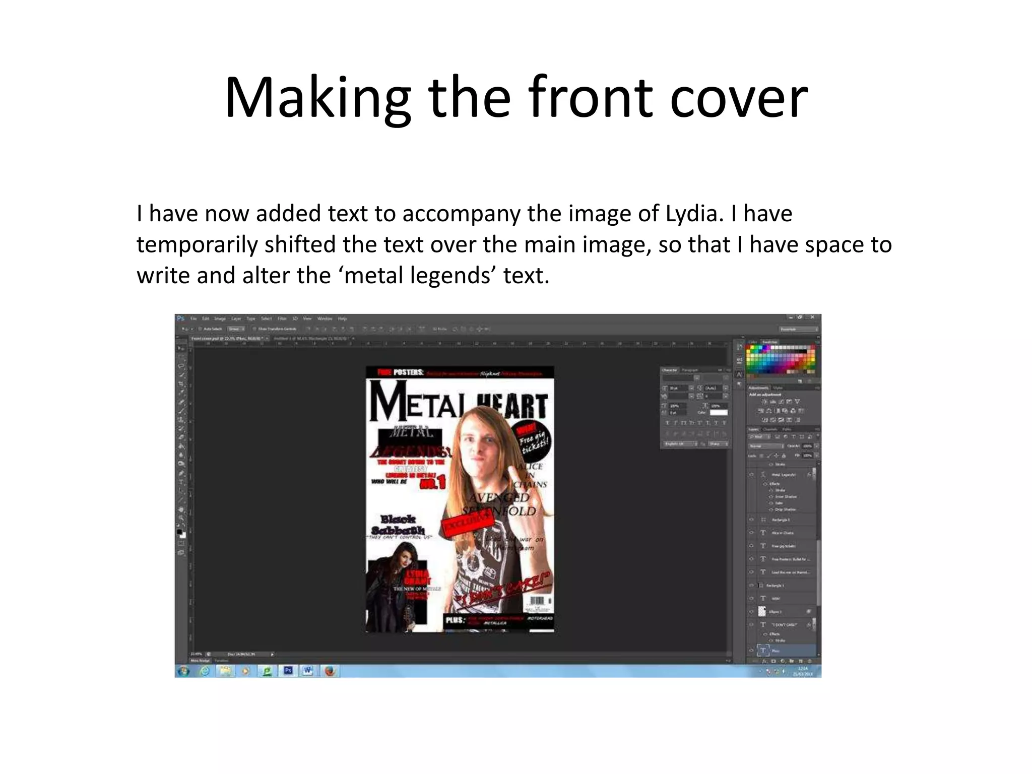 Making the front cover
I have now added text to accompany the image of Lydia. I have
temporarily shifted the text over the main image, so that I have space to
write and alter the ‘metal legends’ text.
 