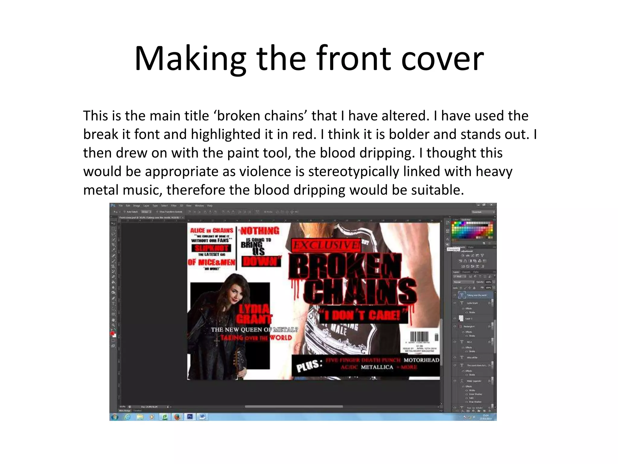 Making the front cover
This is the main title ‘broken chains’ that I have altered. I have used the
break it font and highlighted it in red. I think it is bolder and stands out. I
then drew on with the paint tool, the blood dripping. I thought this
would be appropriate as violence is stereotypically linked with heavy
metal music, therefore the blood dripping would be suitable.
 