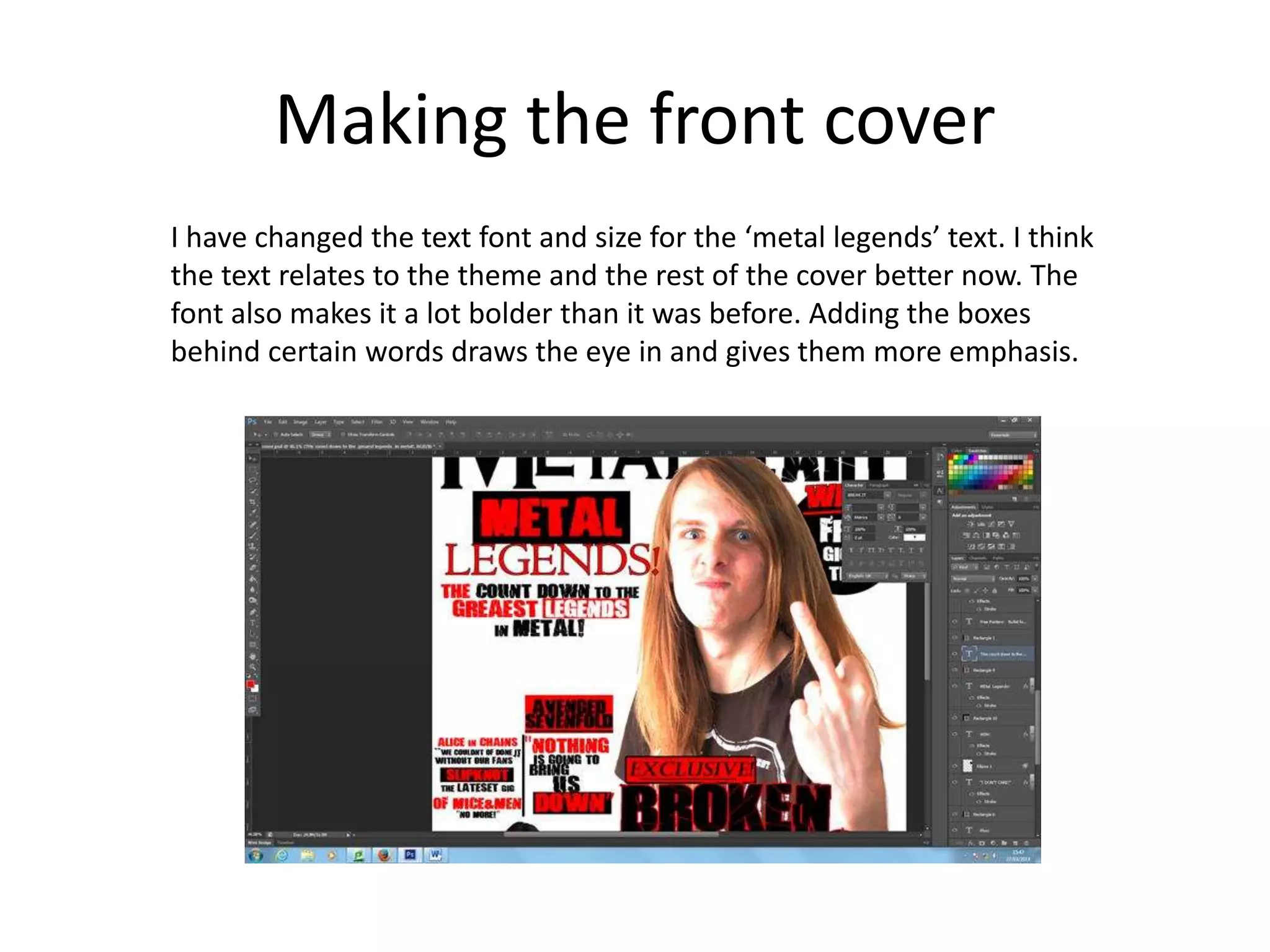 Making the front cover
I have changed the text font and size for the ‘metal legends’ text. I think
the text relates to the theme and the rest of the cover better now. The
font also makes it a lot bolder than it was before. Adding the boxes
behind certain words draws the eye in and gives them more emphasis.
 