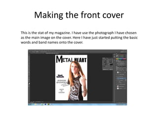 Making the front cover
This is the stat of my magazine. I have use the photograph I have chosen
as the main image on the cover. Here I have just started putting the basic
words and band names onto the cover.
 