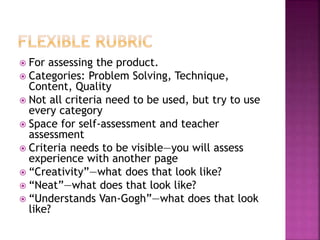  For assessing the product.
 Categories: Problem Solving, Technique,
Content, Quality
 Not all criteria need to be used, but try to use
every category
 Space for self-assessment and teacher
assessment
 Criteria needs to be visible—you will assess
experience with another page
 “Creativity”—what does that look like?
 “Neat”—what does that look like?
 “Understands Van-Gogh”—what does that look
like?
 