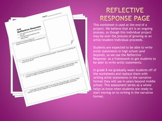 This worksheet is used at the end of a
project. We believe that art is an ongoing
process, so though this individual project
may be over the process of growing as an
artist/student/individual proceeds.
Students are expected to be able to write
artist statements in high school (and
beyond), so we use the Reflective
Response as a framework to get students to
be able to write artist statements.
In grade 8 we gradually wean students off of
the worksheets and replace them with
writing artist statements in the narrative
format they will use in years beyond middle
school. This assessment series as a whole
helps us know when students are ready to
start moving on to writing in the narrative
format.
 