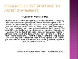 STUDENT OR PROFESSIONAL?
My love for art started with graffiti. I use to watch the trains go by
in Baltimore where i grew up and see the wonderful graffiti art. I
wanted to learn how they did it and that's what i did. year's later I
discovered street art by the likes of banksy and Blek le rat and a
few others. And decided I have to learn how they did it as well. The
only difference is i have created some of my own techniques to my
designs. And the fact that i mainly paint on canvas and not the
street's. Maybe i will one day again. For now I try and make the art
that i would like to own. I want it to pop. I want it to jump at your
soul. I use any and all mediums when making a piece of art. A new
goal of mine is to make a mark on a wall or the ground so big that it
can be seen from space!!*
*This is an artist statement from a "professional artist".
 