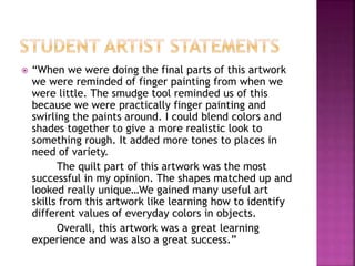  “When we were doing the final parts of this artwork
we were reminded of finger painting from when we
were little. The smudge tool reminded us of this
because we were practically finger painting and
swirling the paints around. I could blend colors and
shades together to give a more realistic look to
something rough. It added more tones to places in
need of variety.
The quilt part of this artwork was the most
successful in my opinion. The shapes matched up and
looked really unique…We gained many useful art
skills from this artwork like learning how to identify
different values of everyday colors in objects.
Overall, this artwork was a great learning
experience and was also a great success.”
 