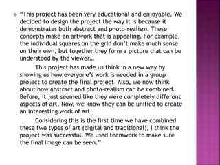  “This project has been very educational and enjoyable. We
decided to design the project the way it is because it
demonstrates both abstract and photo-realism. These
concepts make an artwork that is appealing. For example,
the individual squares on the grid don’t make much sense
on their own, but together they form a picture that can be
understood by the viewer…
This project has made us think in a new way by
showing us how everyone’s work is needed in a group
project to create the final project. Also, we now think
about how abstract and photo-realism can be combined.
Before, it just seemed like they were completely different
aspects of art. Now, we know they can be unified to create
an interesting work of art.
Considering this is the first time we have combined
these two types of art (digital and traditional), I think the
project was successful. We used teamwork to make sure
the final image can be seen.”
 