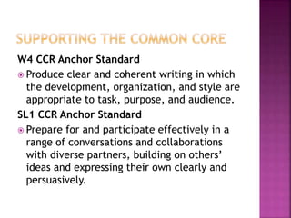 W4 CCR Anchor Standard
 Produce clear and coherent writing in which
the development, organization, and style are
appropriate to task, purpose, and audience.
SL1 CCR Anchor Standard
 Prepare for and participate effectively in a
range of conversations and collaborations
with diverse partners, building on others’
ideas and expressing their own clearly and
persuasively.
 