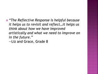  “The Reflective Response is helpful because
it helps us to revisit and reflect…it helps us
think about how we have improved
artistically and what we need to improve on
in the future.”
--Liz and Grace, Grade 8
 