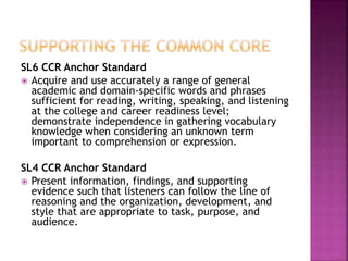 SL6 CCR Anchor Standard
 Acquire and use accurately a range of general
academic and domain-specific words and phrases
sufficient for reading, writing, speaking, and listening
at the college and career readiness level;
demonstrate independence in gathering vocabulary
knowledge when considering an unknown term
important to comprehension or expression.
SL4 CCR Anchor Standard
 Present information, findings, and supporting
evidence such that listeners can follow the line of
reasoning and the organization, development, and
style that are appropriate to task, purpose, and
audience.
 